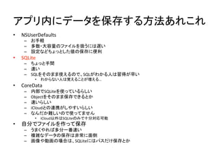 アプリ内にデータを保存する方法あれこれ	
•  NSUserDefaults	
  
–  お手軽	
  
–  多数・大容量のファイルを扱うには遅い	
  
–  設定などちょっとした値の保存に便利	
  
•  SQLite	
  
–  ちょっと手間	
  
–  速い	
  
–  SQLをそのまま使えるので、SQLがわかる人は習得が早い	
  
•  わからない人は覚えることが増える…	
  
•  CoreData	
  
–  内部でSQLiteを使っているらしい	
  
–  Objectをそのまま保存できるとか	
  
–  速いらしい	
  
–  iCloudとの連携がしやすいらしい	
  
–  なんだか難しいので使ってません	
  
•  iCloud以外はSQLiteのみで十分対応可能	
  
•  自分でファイルを作って保存	
  
–  うまくやれば多分一番速い	
  
–  複雑なデータの保存は非常に面倒	
  
–  画像や動画の場合は、SQLiteにはパスだけ保存とか	
  
 