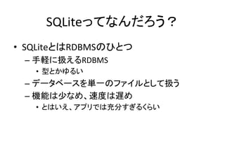 SQLiteってなんだろう？	
•  SQLiteとはRDBMSのひとつ	
  
– 手軽に扱えるRDBMS	
  
•  型とかゆるい	
  
– データベースを単一のファイルとして扱う	
  
– 機能は少なめ、速度は遅め	
  
•  とはいえ、アプリでは充分すぎるくらい	
  
 