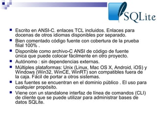 








Escrito en ANSI-C. enlaces TCL incluidos. Enlaces para
docenas de otros idiomas disponibles por separado.
Bien comentado código fuente con cobertura de la prueba
filial 100% .
Disponible como archivo-C ANSI de código de fuente
única que puede colocar fácilmente en otro proyecto.
Autónomo : sin dependencias externas.
Múltiples plataformas: Unix (Linux, Mac OS X, Android, iOS) y
Windows (Win32, WinCE, WinRT) son compatibles fuera de
la caja. Fácil de portar a otros sistemas.
Las fuentes se encuentran en el dominio público . El uso para
cualquier propósito.
Viene con un standalone interfaz de línea de comandos (CLI)
de cliente que se puede utilizar para administrar bases de
datos SQLite.

 
