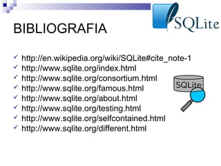 BIBLIOGRAFIA









http://en.wikipedia.org/wiki/SQLite#cite_note-1
http://www.sqlite.org/index.html
http://www.sqlite.org/consortium.html
http://www.sqlite.org/famous.html
http://www.sqlite.org/about.html
http://www.sqlite.org/testing.html
http://www.sqlite.org/selfcontained.html
http://www.sqlite.org/different.html

 