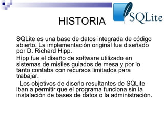HISTORIA
•

•

•

SQLite es una base de datos integrada de código
abierto. La implementación original fue diseñado
por D. Richard Hipp.
Hipp fue el diseño de software utilizado en
sistemas de misiles guiados de mesa y por lo
tanto contaba con recursos limitados para
trabajar.
Los objetivos de diseño resultantes de SQLite
iban a permitir que el programa funciona sin la
instalación de bases de datos o la administración.

 