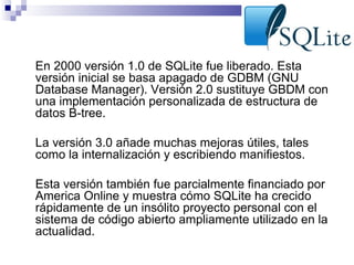 •

En 2000 versión 1.0 de SQLite fue liberado. Esta
versión inicial se basa apagado de GDBM (GNU
Database Manager). Versión 2.0 sustituye GBDM con
una implementación personalizada de estructura de
datos B-tree.

•

La versión 3.0 añade muchas mejoras útiles, tales
como la internalización y escribiendo manifiestos.

•

Esta versión también fue parcialmente financiado por
America Online y muestra cómo SQLite ha crecido
rápidamente de un insólito proyecto personal con el
sistema de código abierto ampliamente utilizado en la
actualidad.

 