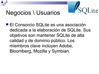 Negocios  Usuarios


El Consorcio SQLite es una asociación
dedicada a la elaboración de SQLite. Sus
objetivos son mantener SQLite de alta
calidad y de dominio público. Los
miembros clave incluyen Adobe,
Bloomberg, Mozilla y Symbian.

 