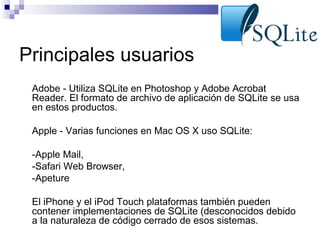 Principales usuarios
•

Adobe - Utiliza SQLite en Photoshop y Adobe Acrobat
Reader. El formato de archivo de aplicación de SQLite se usa
en estos productos.

•

Apple - Varias funciones en Mac OS X uso SQLite:

•

-Apple Mail,
-Safari Web Browser,
-Apeture

•
•
•

El iPhone y el iPod Touch plataformas también pueden
contener implementaciones de SQLite (desconocidos debido
a la naturaleza de código cerrado de esos sistemas.

 