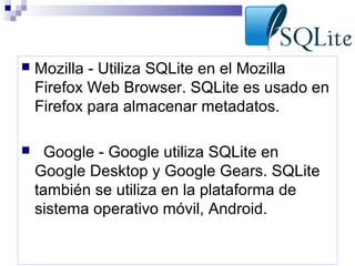 

Mozilla - Utiliza SQLite en el Mozilla
Firefox Web Browser. SQLite es usado en
Firefox para almacenar metadatos.



Google - Google utiliza SQLite en
Google Desktop y Google Gears. SQLite
también se utiliza en la plataforma de
sistema operativo móvil, Android.

 
