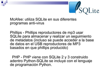 •

McAfee: utiliza SQLite en sus diferentes
programas anti-virus

•

Phillips - Phillips reproductores de mp3 usar
SQLite para almacenar y realizar un seguimiento
de metadatos (incluso se puede acceder a la base
de datos en el USB reproductores de MP3
basados ​en que phillips producido)

•

PHP - PHP viene con SQLite 2 y 3 construido
adentro Python-SQLite se incluye con el lenguaje
de programación Python.

 