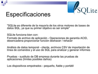 Especificaciones
"SQLite es diferente de la mayoría de los otros motores de bases de
datos SQL, ya que su primer objetivo es ser simple"
SQLite funciona bien con:
Formato de archivo de aplicación - Operaciones de garantía ACID,
desencadena proporcionar función deshacer / rehacer
Análisis de datos temporal - cliente, archivos CSV de importación de
línea de comandos y el uso de SQL para analizar y generar informes
Pruebas - sustituto de DB empresa durante las pruebas de
aplicaciones (límites posibles daños)
Los dispositivos empotrados - pequeño, fiable y portátil

 