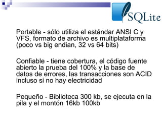 •

Portable - sólo utiliza el estándar ANSI C y
VFS, formato de archivo es multiplataforma
(poco vs big endian, 32 vs 64 bits)

•

Confiable - tiene cobertura, el código fuente
abierto la prueba del 100% y la base de
datos de errores, las transacciones son ACID
incluso si no hay electricidad

•

Pequeño - Biblioteca 300 kb, se ejecuta en la
pila y el montón 16kb 100kb

 