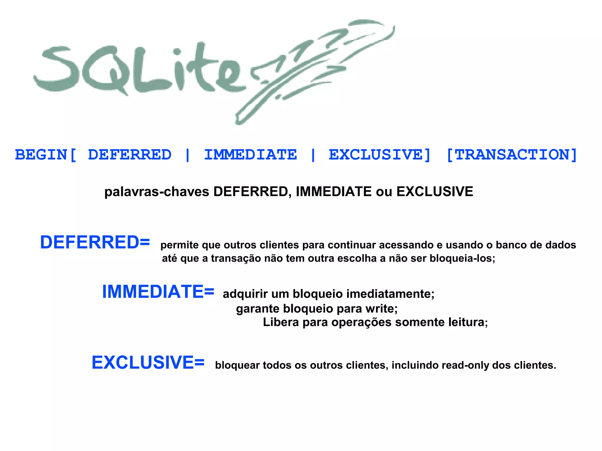 BEGIN[ DEFERRED | IMMEDIATE | EXCLUSIVE] [TRANSACTION]
DEFERRED= permite que outros clientes para continuar acessando e usando o banco de dados
até que a transação não tem outra escolha a não ser bloqueia-los;
palavras-chaves DEFERRED, IMMEDIATE ou EXCLUSIVE
IMMEDIATE= adquirir um bloqueio imediatamente;
garante bloqueio para write;
Libera para operações somente leitura;
EXCLUSIVE= bloquear todos os outros clientes, incluindo read-only dos clientes.
 