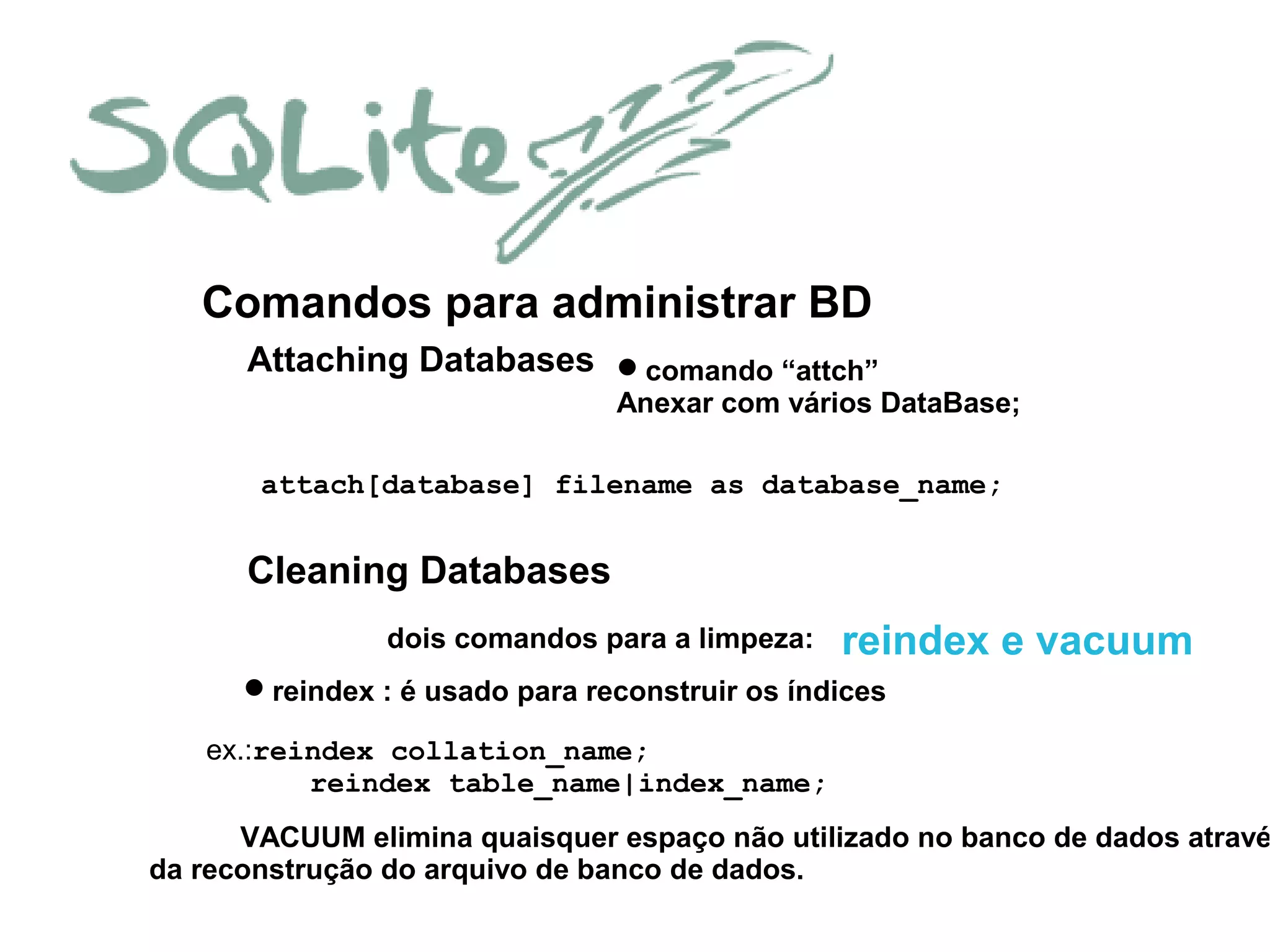 Attaching Databases
Comandos para administrar BD
comando “attch”
Anexar com vários DataBase;
attach[database] filename as database_name;
Cleaning Databases
dois comandos para a limpeza: reindex e vacuum
reindex : é usado para reconstruir os índices
ex.:reindex collation_name;
reindex table_name|index_name;
VACUUM elimina quaisquer espaço não utilizado no banco de dados atravé
da reconstrução do arquivo de banco de dados.
 