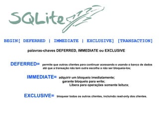 BEGIN[ DEFERRED | IMMEDIATE | EXCLUSIVE] [TRANSACTION]
palavras-chaves DEFERRED, IMMEDIATE ou EXCLUSIVE

DEFERRED=

permite que outros clientes para continuar acessando e usando o banco de dados
até que a transação não tem outra escolha a não ser bloqueia-los;

IMMEDIATE=

EXCLUSIVE=

adquirir um bloqueio imediatamente;
garante bloqueio para write;
Libera para operações somente leitura;

bloquear todos os outros clientes, incluindo read-only dos clientes.

 