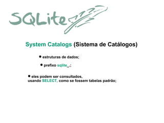 System Catalogs (Sistema de Catálogos)
estruturas de dados;
prefixo sqlite_.;
eles podem ser consultados,
usando SELECT, como se fossem tabelas padrão;

 
