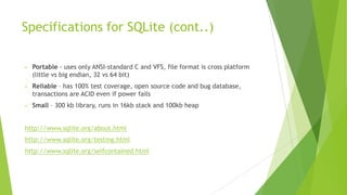 Specifications for SQLite (cont..)
• Portable - uses only ANSI-standard C and VFS, file format is cross platform
(little vs big endian, 32 vs 64 bit)
• Reliable – has 100% test coverage, open source code and bug database,
transactions are ACID even if power fails
• Small – 300 kb library, runs in 16kb stack and 100kb heap
http://www.sqlite.org/about.html
http://www.sqlite.org/testing.html
http://www.sqlite.org/selfcontained.html
 