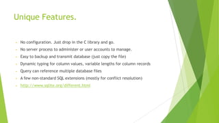 Unique Features.
• No configuration. Just drop in the C library and go.
• No server process to administer or user accounts to manage.
• Easy to backup and transmit database (just copy the file)
• Dynamic typing for column values, variable lengths for column records
• Query can reference multiple database files
• A few non-standard SQL extensions (mostly for conflict resolution)
• http://www.sqlite.org/different.html
 