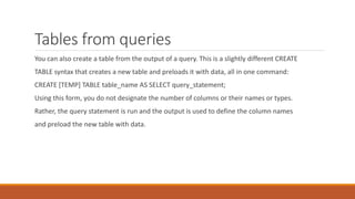 Tables from queries
You can also create a table from the output of a query. This is a slightly different CREATE
TABLE syntax that creates a new table and preloads it with data, all in one command:
CREATE [TEMP] TABLE table_name AS SELECT query_statement;
Using this form, you do not designate the number of columns or their names or types.
Rather, the query statement is run and the output is used to define the column names
and preload the new table with data.
 