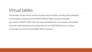 Virtual tables
Virtual tables can be used to connect any data source to SQLite, including other databases.
A virtual table is created with the CREATE VIRTUAL TABLE command. Although
very similar to CREATE TABLE, there are important differences. For example, virtual tables
cannot be made temporary, nor do they allow for an IF NOT EXISTS clause. To drop a
virtual table, you use the normal DROP TABLE command.
 