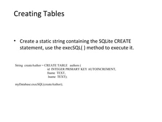 Creating Tables
• Create a static string containing the SQLite CREATE
statement, use the execSQL( ) method to execute it.
String createAuthor = CREATE TABLE authors (
id INTEGER PRIMARY KEY AUTOINCREMENT,
fname TEXT,
lname TEXT);
myDatabase.execSQL(createAuthor);
 