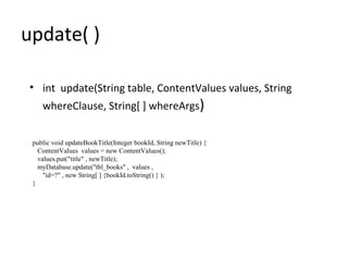 update( )
• int update(String table, ContentValues values, String
whereClause, String[ ] whereArgs)
public void updateBookTitle(Integer bookId, String newTitle) {
ContentValues values = new ContentValues();
values.put("title" , newTitle);
myDatabase.update("tbl_books" , values ,
"id=?" , new String[ ] {bookId.toString() } );
}
 