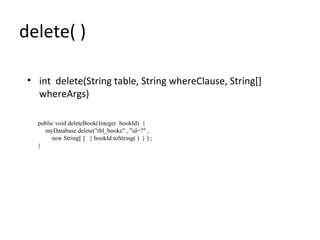 delete( )
• int delete(String table, String whereClause, String[]
whereArgs)
public void deleteBook(Integer bookId) {
myDatabase.delete("tbl_books" , "id=?" ,
new String[ ] { bookId.toString( ) } ) ;
}
 