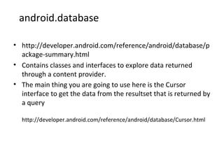 android.database
• http://developer.android.com/reference/android/database/p
ackage-summary.html
• Contains classes and interfaces to explore data returned
through a content provider.
• The main thing you are going to use here is the Cursor
interface to get the data from the resultset that is returned by
a query
http://developer.android.com/reference/android/database/Cursor.html
 