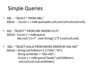 Simple Queries
• SQL - "SELECT * FROM ABC;"
SQLite - Cursor c = mdb.query(abc,null,null,null,null,null,null);
• SQL - "SELECT * FROM ABC WHERE C1=5"
SQLite - Cursor c = mdb.query(
abc,null,"c1=?" , new String[ ] {"5"},null,null,null);
• SQL – "SELECT title,id FROM BOOKS ORDER BY title ASC"
SQLite – String colsToReturn [ ] {"title","id"};
String sortOrder = "title ASC";
Cursor c = mdb.query("books",colsToReturn,
null,null,null,null,sortOrder);
 