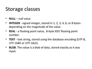 Storage classes
• NULL – null value
• INTEGER - signed integer, stored in 1, 2, 3, 4, 6, or 8 bytes
depending on the magnitude of the value
• REAL - a floating point value, 8-byte IEEE floating point
number.
• TEXT - text string, stored using the database encoding (UTF-8,
UTF-16BE or UTF-16LE).
• BLOB. The value is a blob of data, stored exactly as it was
input.
 