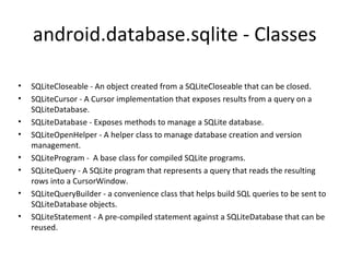 android.database.sqlite - Classes
• SQLiteCloseable - An object created from a SQLiteCloseable that can be closed.
• SQLiteCursor - A Cursor implementation that exposes results from a query on a
SQLiteDatabase.
• SQLiteDatabase - Exposes methods to manage a SQLite database.
• SQLiteOpenHelper - A helper class to manage database creation and version
management.
• SQLiteProgram - A base class for compiled SQLite programs.
• SQLiteQuery - A SQLite program that represents a query that reads the resulting
rows into a CursorWindow.
• SQLiteQueryBuilder - a convenience class that helps build SQL queries to be sent to
SQLiteDatabase objects.
• SQLiteStatement - A pre-compiled statement against a SQLiteDatabase that can be
reused.
 