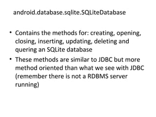 android.database.sqlite.SQLiteDatabase
• Contains the methods for: creating, opening,
closing, inserting, updating, deleting and
quering an SQLite database
• These methods are similar to JDBC but more
method oriented than what we see with JDBC
(remember there is not a RDBMS server
running)
 