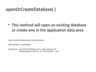 openOrCreateDatabase( )
• This method will open an existing database
or create one in the application data area
import android.database.sqlite.SQLiteDatabase;
SQLiteDatabase myDatabase;
myDatabase = openOrCreateDatabase ("my_sqlite_database.db" ,
SQLiteDatabase.CREATE_IF_NECESSARY , null);
 