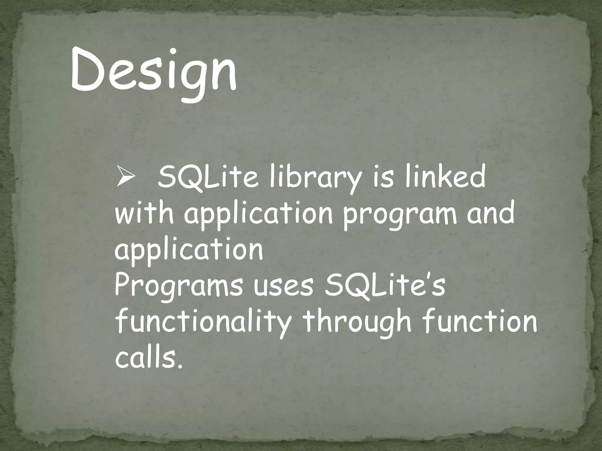 Design
 SQLite library is linked
with application program and
application
Programs uses SQLite’s
functionality through function
calls.
 