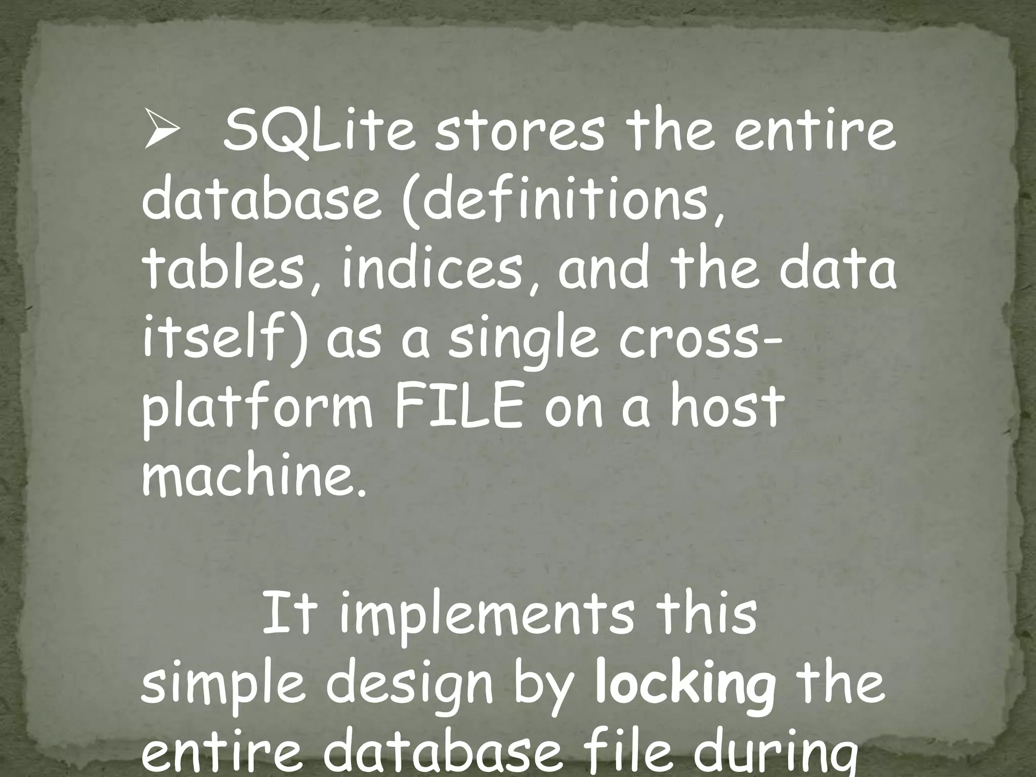  SQLite stores the entire
database (definitions,
tables, indices, and the data
itself) as a single cross-
platform FILE on a host
machine.
It implements this
simple design by locking the
entire database file during
 