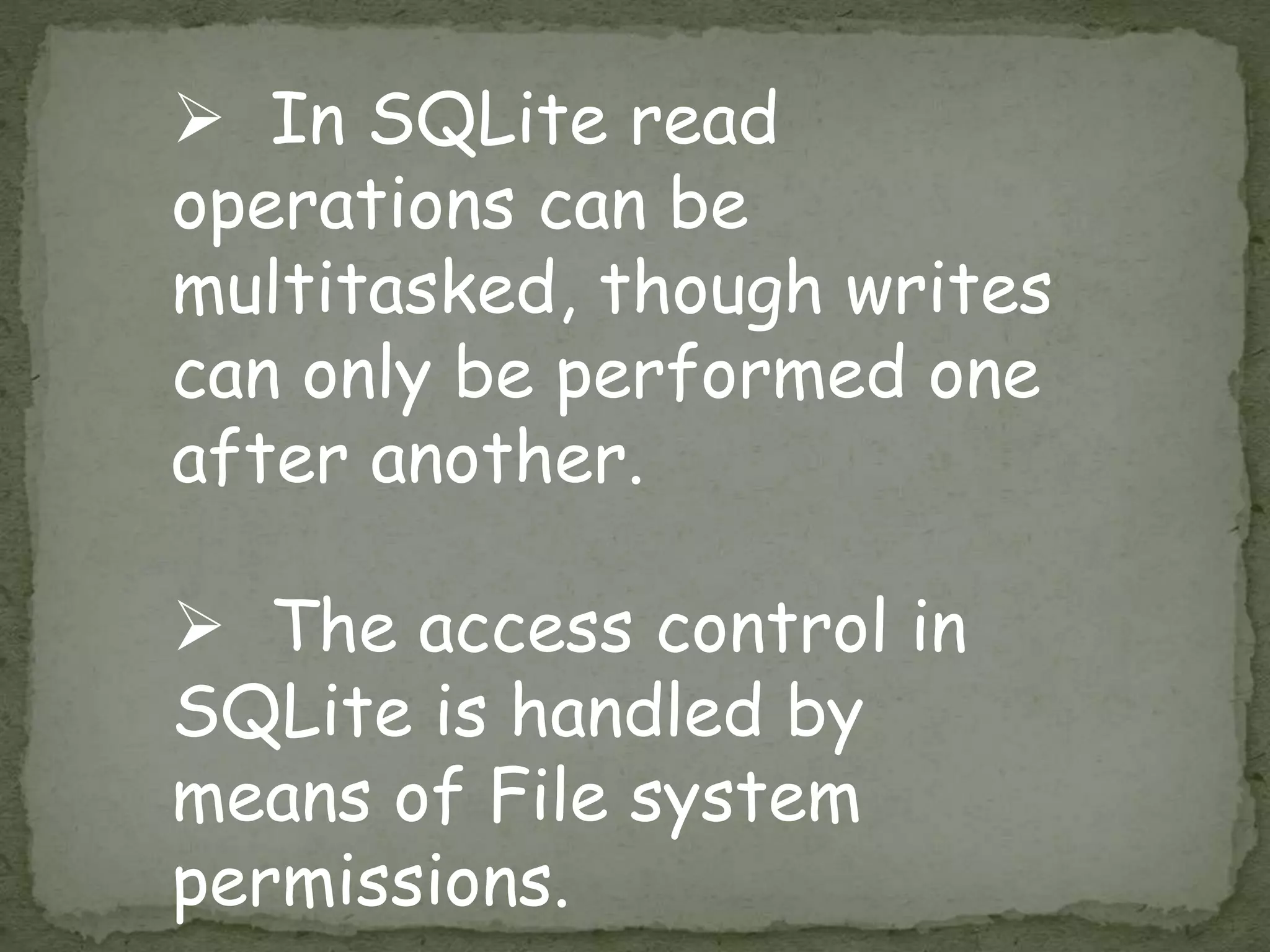  In SQLite read
operations can be
multitasked, though writes
can only be performed one
after another.
 The access control in
SQLite is handled by
means of File system
permissions.
 