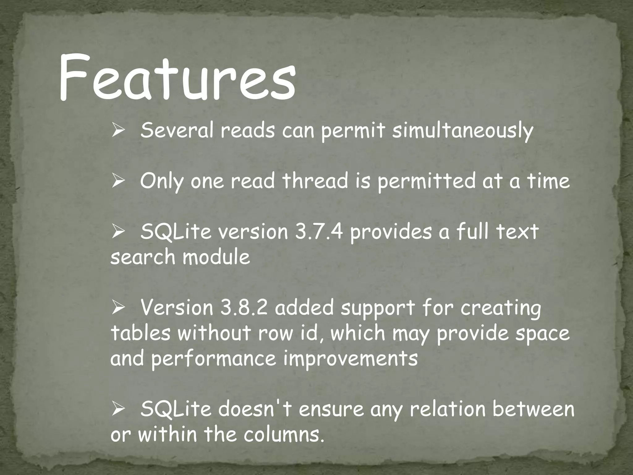 Features
 Several reads can permit simultaneously
 Only one read thread is permitted at a time
 SQLite version 3.7.4 provides a full text
search module
 Version 3.8.2 added support for creating
tables without row id, which may provide space
and performance improvements
 SQLite doesn't ensure any relation between
or within the columns.
 