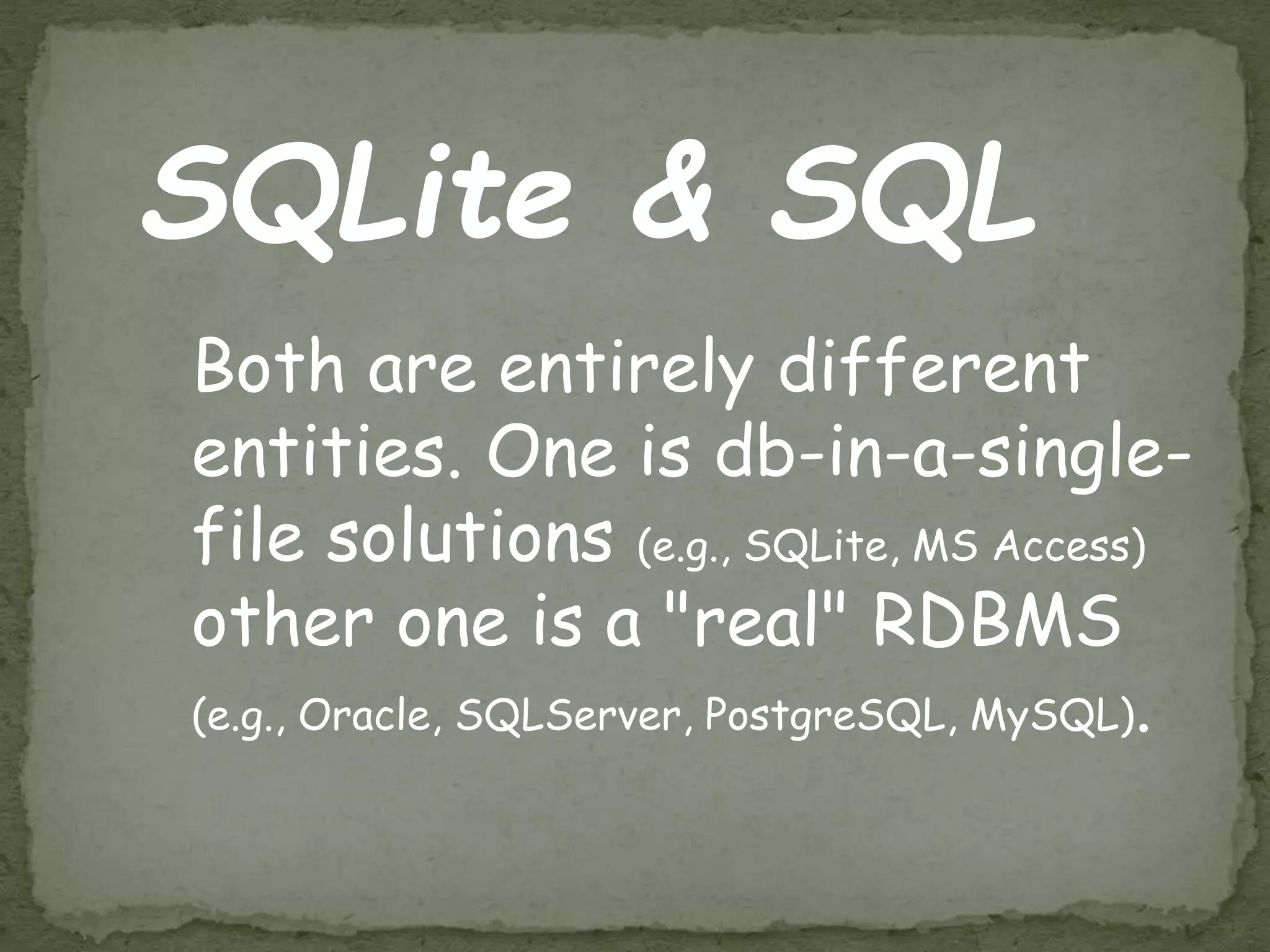 SQLite & SQL
Both are entirely different
entities. One is db-in-a-single-
file solutions (e.g., SQLite, MS Access)
other one is a "real" RDBMS
(e.g., Oracle, SQLServer, PostgreSQL, MySQL).
 
