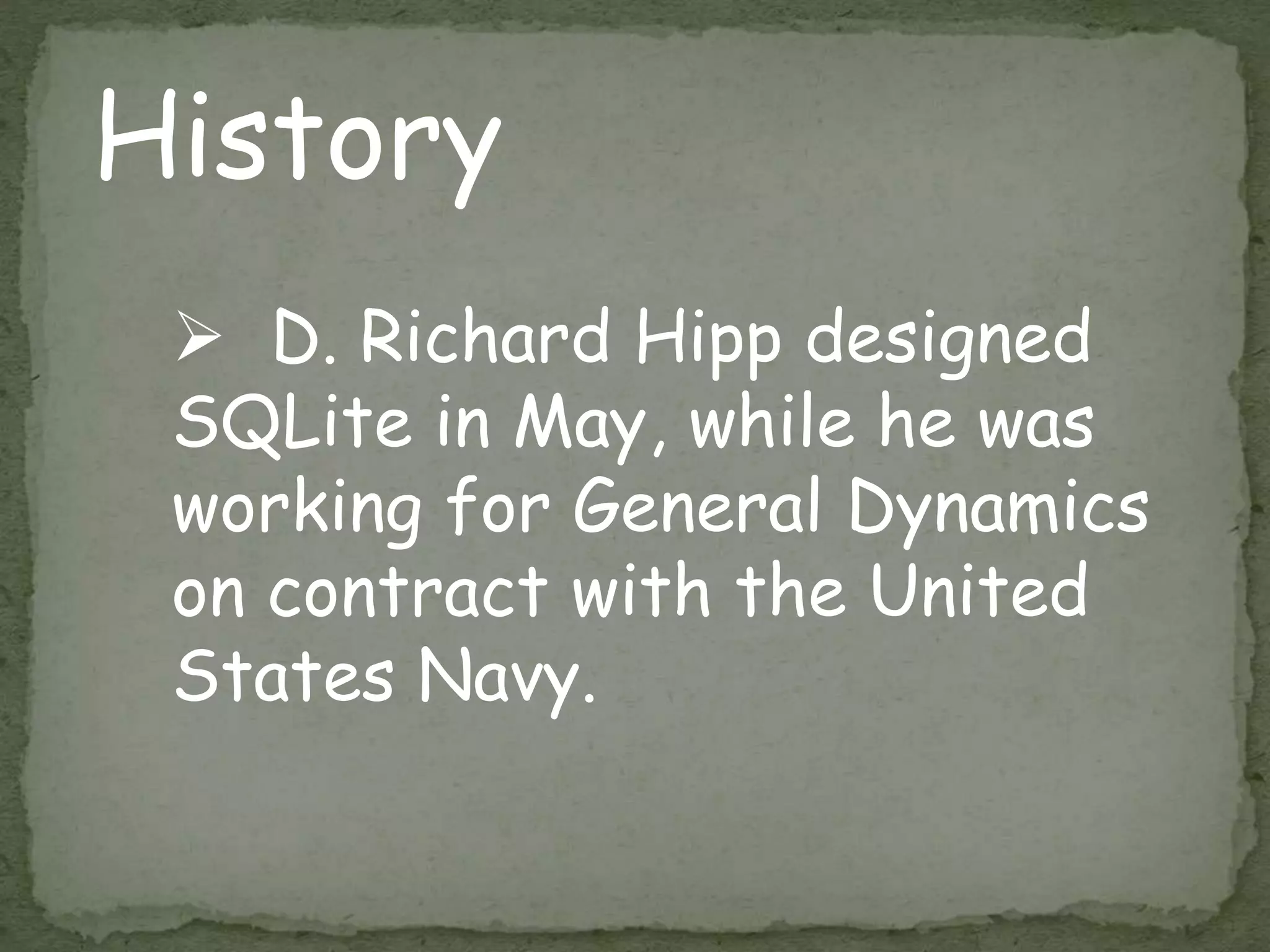 History
 D. Richard Hipp designed
SQLite in May, while he was
working for General Dynamics
on contract with the United
States Navy.
 