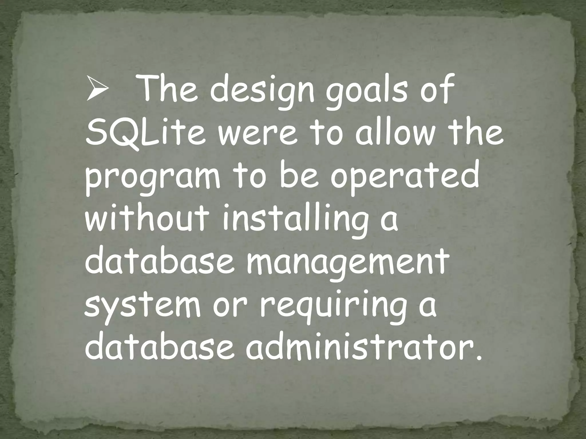  The design goals of
SQLite were to allow the
program to be operated
without installing a
database management
system or requiring a
database administrator.
 