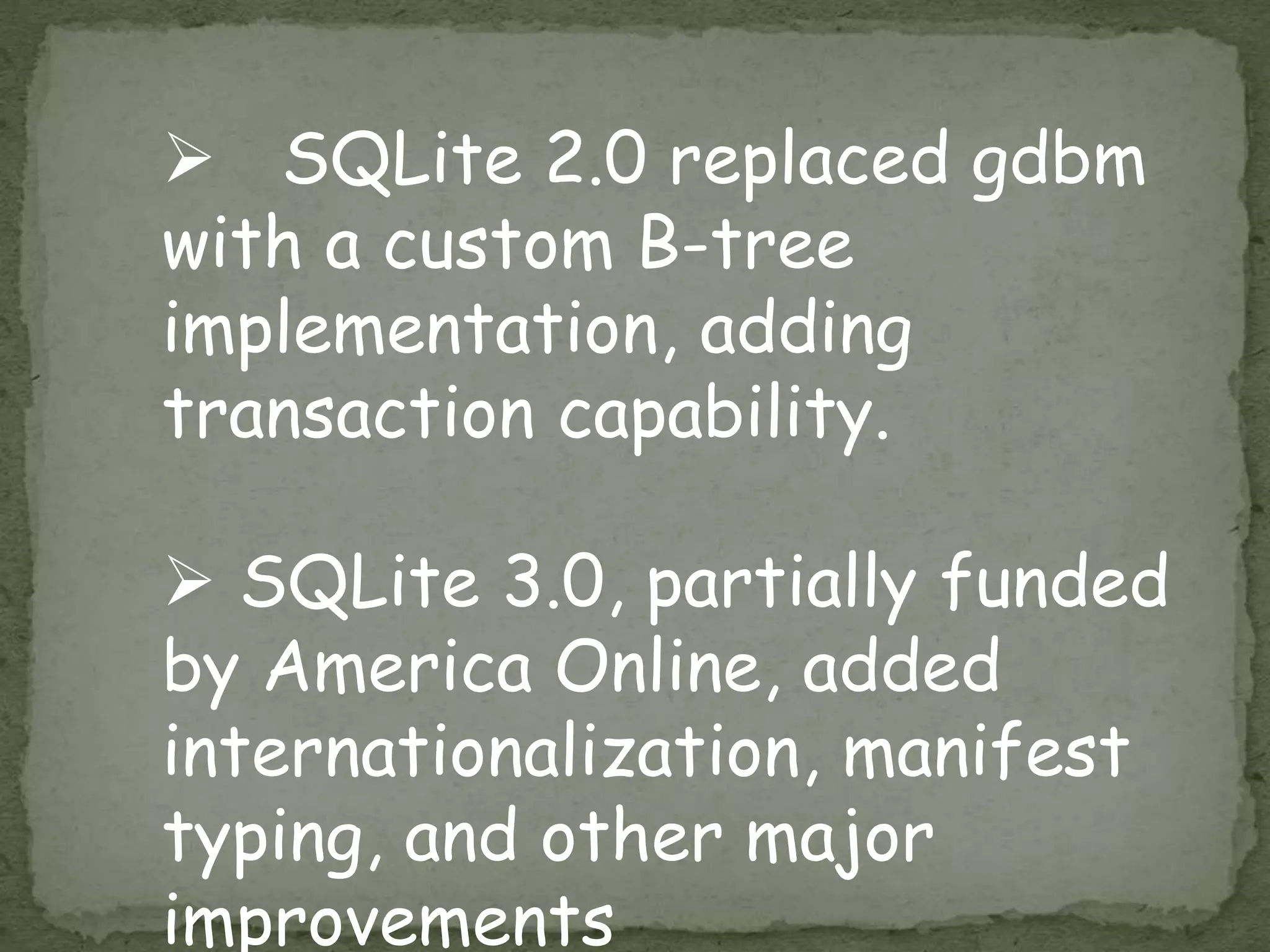  SQLite 2.0 replaced gdbm
with a custom B-tree
implementation, adding
transaction capability.
 SQLite 3.0, partially funded
by America Online, added
internationalization, manifest
typing, and other major
improvements
 