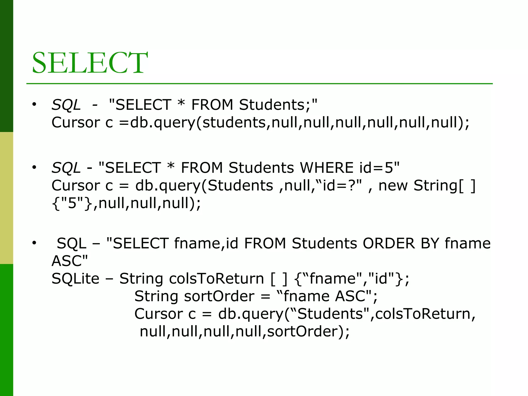 SELECT
• SQL - "SELECT * FROM Students;"
Cursor c =db.query(students,null,null,null,null,null,null);
• SQL - "SELECT * FROM Students WHERE id=5"
Cursor c = db.query(Students ,null,“id=?" , new String[ ]
{"5"},null,null,null);
• SQL – "SELECT fname,id FROM Students ORDER BY fname
ASC"
SQLite – String colsToReturn [ ] {“fname","id"};
String sortOrder = “fname ASC";
Cursor c = db.query(“Students",colsToReturn,
null,null,null,null,sortOrder);
 