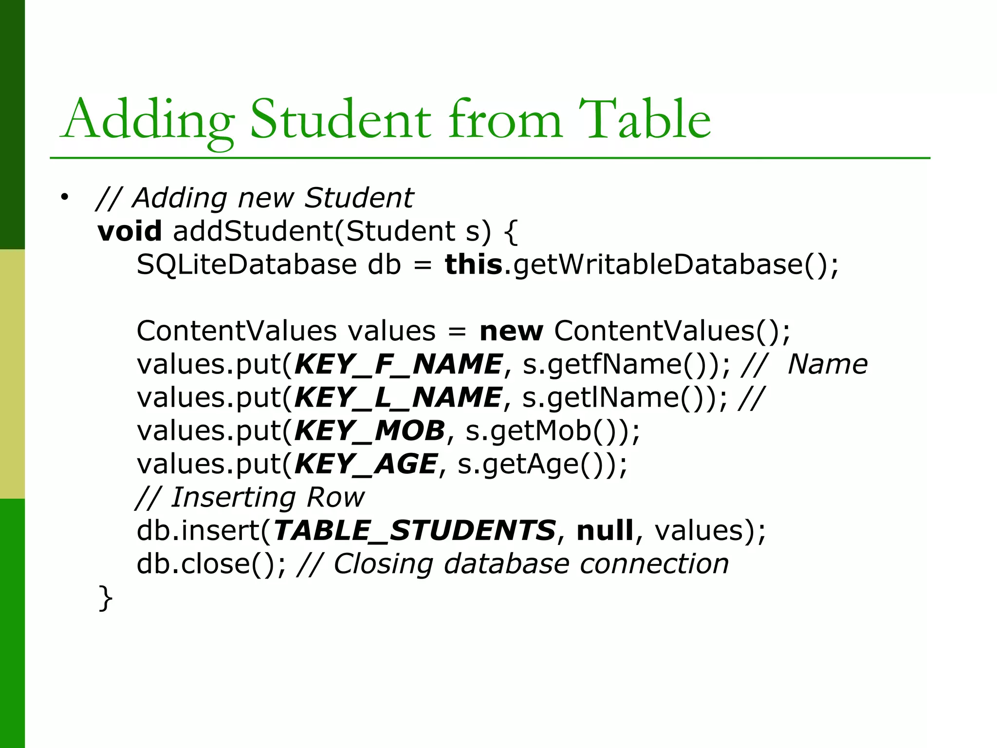 Adding Student from Table
• // Adding new Student
void addStudent(Student s) {
SQLiteDatabase db = this.getWritableDatabase();
ContentValues values = new ContentValues();
values.put(KEY_F_NAME, s.getfName()); // Name
values.put(KEY_L_NAME, s.getlName()); //
values.put(KEY_MOB, s.getMob());
values.put(KEY_AGE, s.getAge());
// Inserting Row
db.insert(TABLE_STUDENTS, null, values);
db.close(); // Closing database connection
}
 