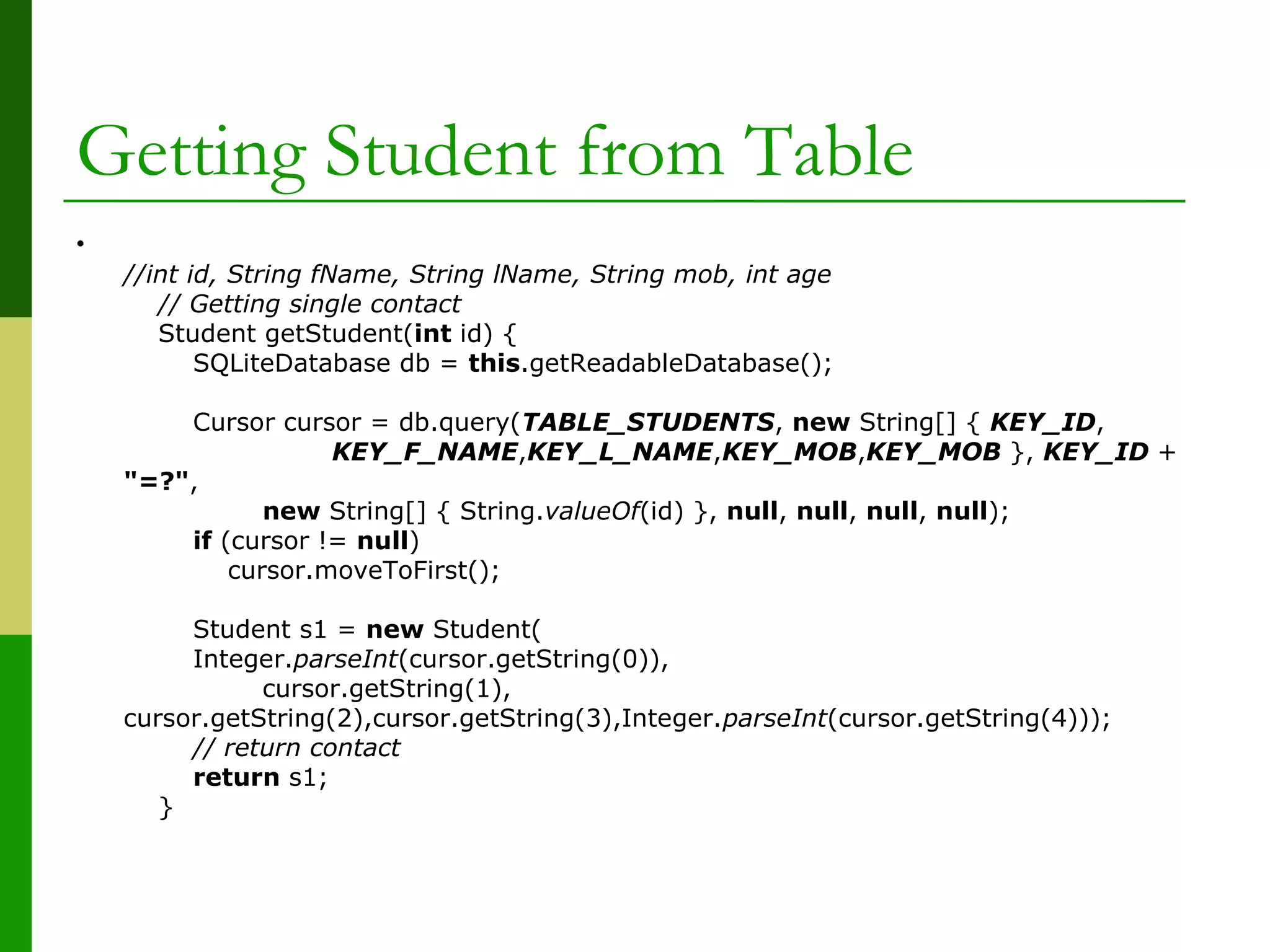 Getting Student from Table
•
//int id, String fName, String lName, String mob, int age
// Getting single contact
Student getStudent(int id) {
SQLiteDatabase db = this.getReadableDatabase();
Cursor cursor = db.query(TABLE_STUDENTS, new String[] { KEY_ID,
KEY_F_NAME,KEY_L_NAME,KEY_MOB,KEY_MOB }, KEY_ID +
"=?",
new String[] { String.valueOf(id) }, null, null, null, null);
if (cursor != null)
cursor.moveToFirst();
Student s1 = new Student(
Integer.parseInt(cursor.getString(0)),
cursor.getString(1),
cursor.getString(2),cursor.getString(3),Integer.parseInt(cursor.getString(4)));
// return contact
return s1;
}
 