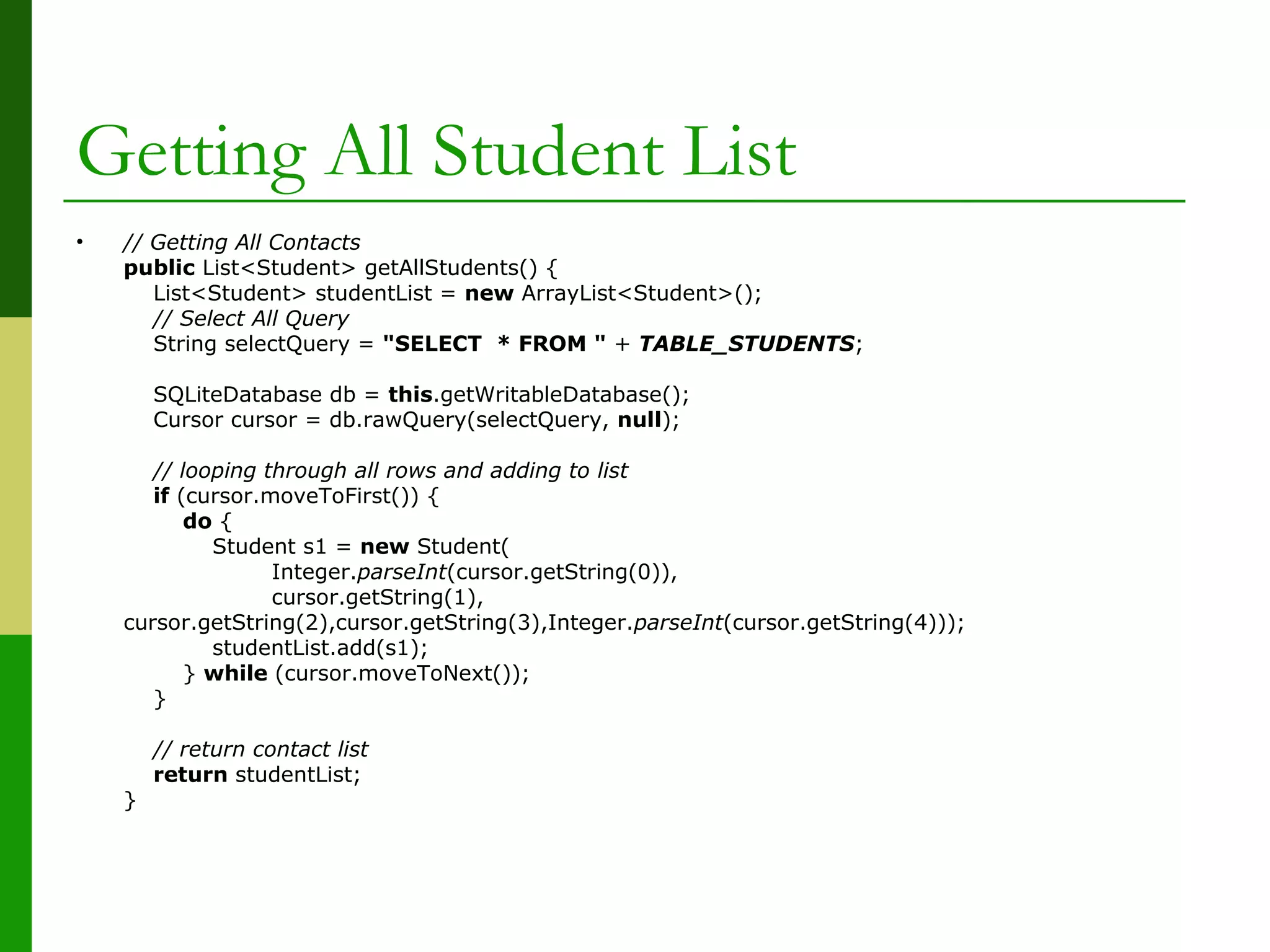 Getting All Student List
• // Getting All Contacts
public List<Student> getAllStudents() {
List<Student> studentList = new ArrayList<Student>();
// Select All Query
String selectQuery = "SELECT * FROM " + TABLE_STUDENTS;
SQLiteDatabase db = this.getWritableDatabase();
Cursor cursor = db.rawQuery(selectQuery, null);
// looping through all rows and adding to list
if (cursor.moveToFirst()) {
do {
Student s1 = new Student(
Integer.parseInt(cursor.getString(0)),
cursor.getString(1),
cursor.getString(2),cursor.getString(3),Integer.parseInt(cursor.getString(4)));
studentList.add(s1);
} while (cursor.moveToNext());
}
// return contact list
return studentList;
}
 