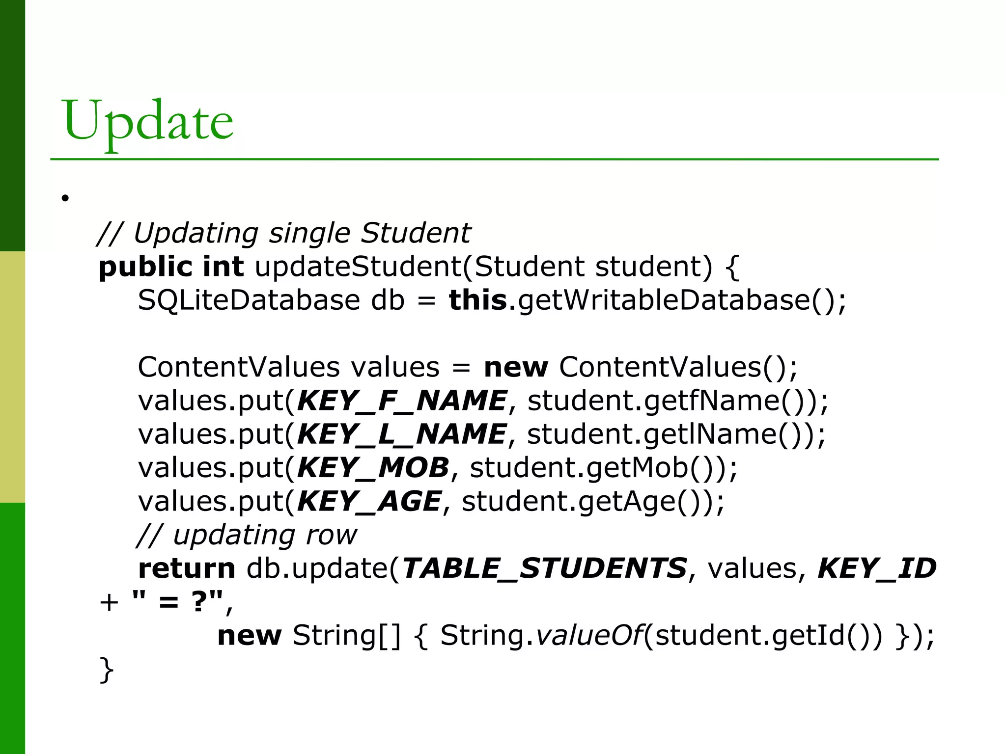 Update
•
// Updating single Student
public int updateStudent(Student student) {
SQLiteDatabase db = this.getWritableDatabase();
ContentValues values = new ContentValues();
values.put(KEY_F_NAME, student.getfName());
values.put(KEY_L_NAME, student.getlName());
values.put(KEY_MOB, student.getMob());
values.put(KEY_AGE, student.getAge());
// updating row
return db.update(TABLE_STUDENTS, values, KEY_ID
+ " = ?",
new String[] { String.valueOf(student.getId()) });
}
 