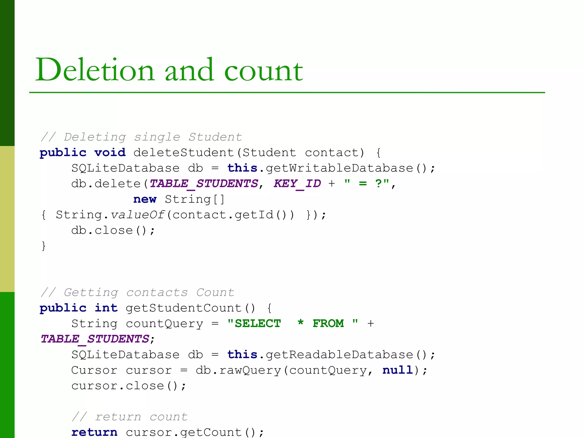Deletion and count
// Deleting single Student
public void deleteStudent(Student contact) {
SQLiteDatabase db = this.getWritableDatabase();
db.delete(TABLE_STUDENTS, KEY_ID + " = ?",
new String[]
{ String.valueOf(contact.getId()) });
db.close();
}
// Getting contacts Count
public int getStudentCount() {
String countQuery = "SELECT * FROM " +
TABLE_STUDENTS;
SQLiteDatabase db = this.getReadableDatabase();
Cursor cursor = db.rawQuery(countQuery, null);
cursor.close();
// return count
return cursor.getCount();
 