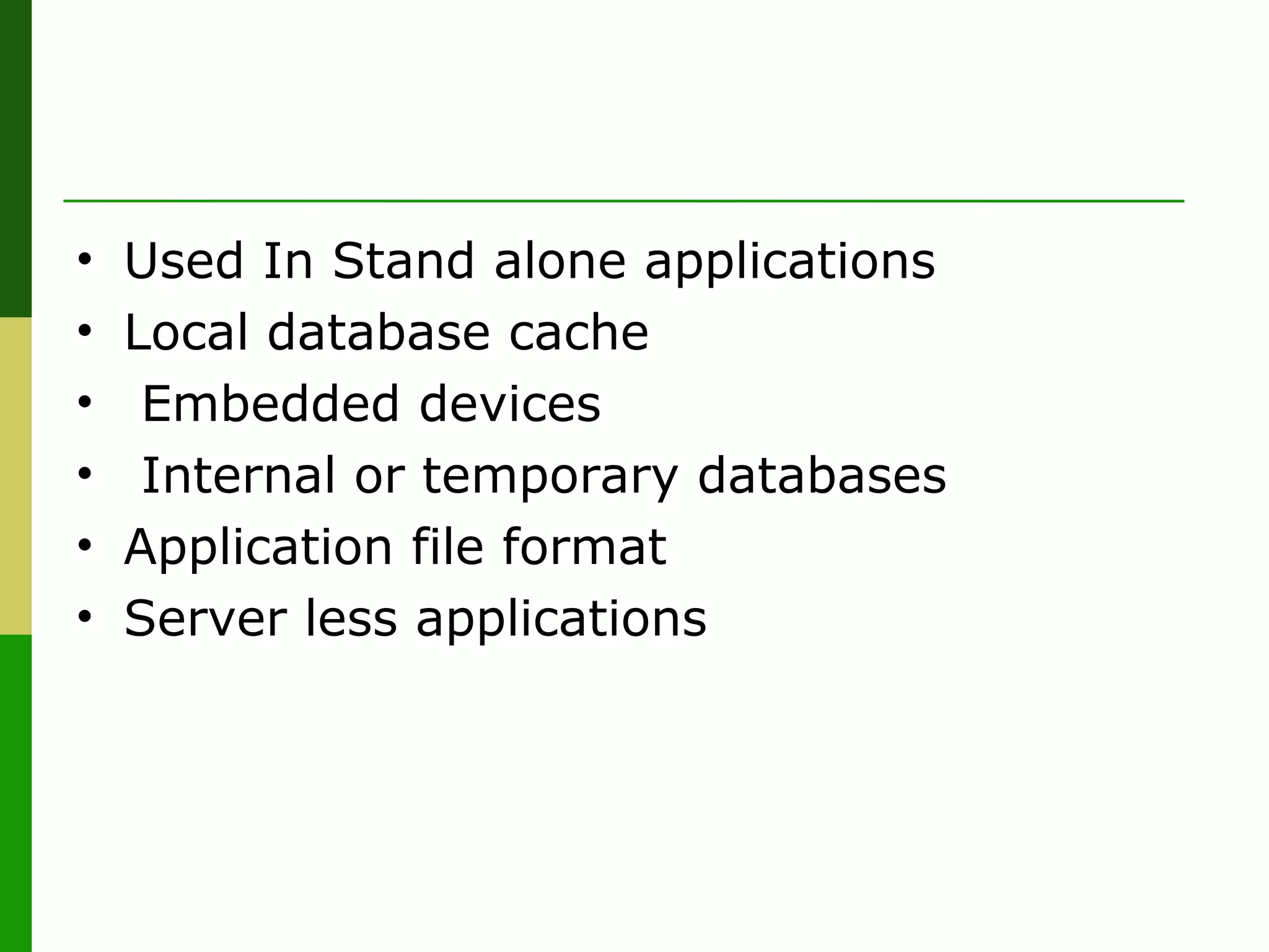 • Used In Stand alone applications
• Local database cache
• Embedded devices
• Internal or temporary databases
• Application file format
• Server less applications
 
