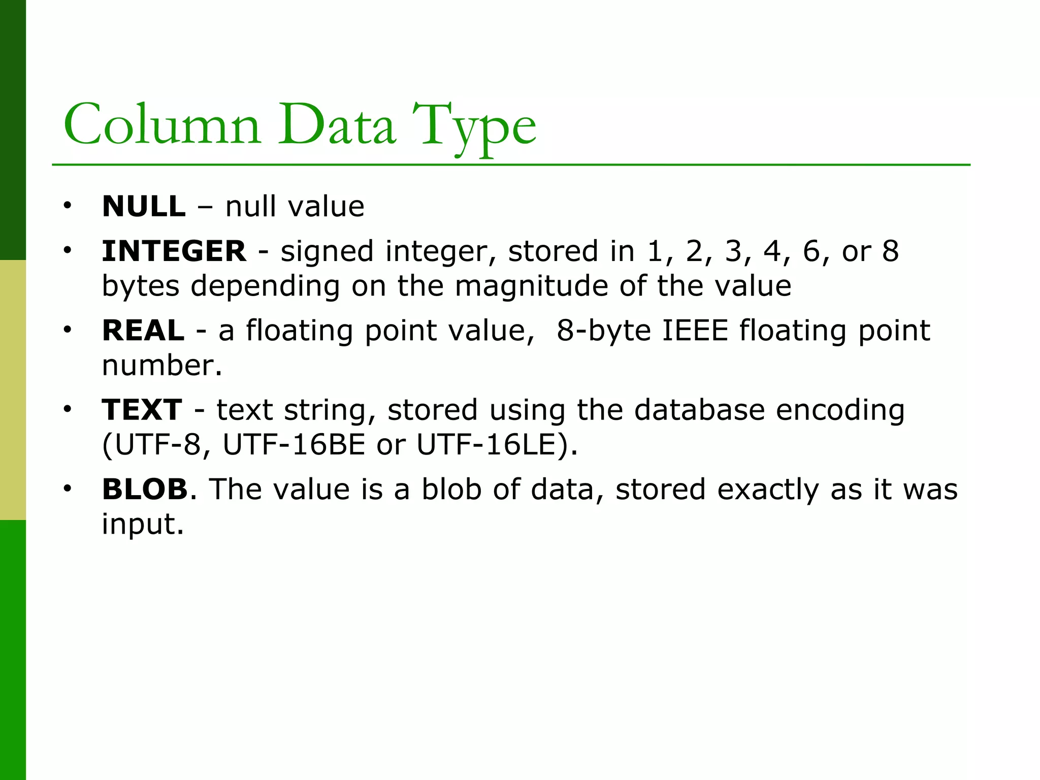 • NULL – null value
• INTEGER - signed integer, stored in 1, 2, 3, 4, 6, or 8
bytes depending on the magnitude of the value
• REAL - a floating point value, 8-byte IEEE floating point
number.
• TEXT - text string, stored using the database encoding
(UTF-8, UTF-16BE or UTF-16LE).
• BLOB. The value is a blob of data, stored exactly as it was
input.
Column Data Type
 