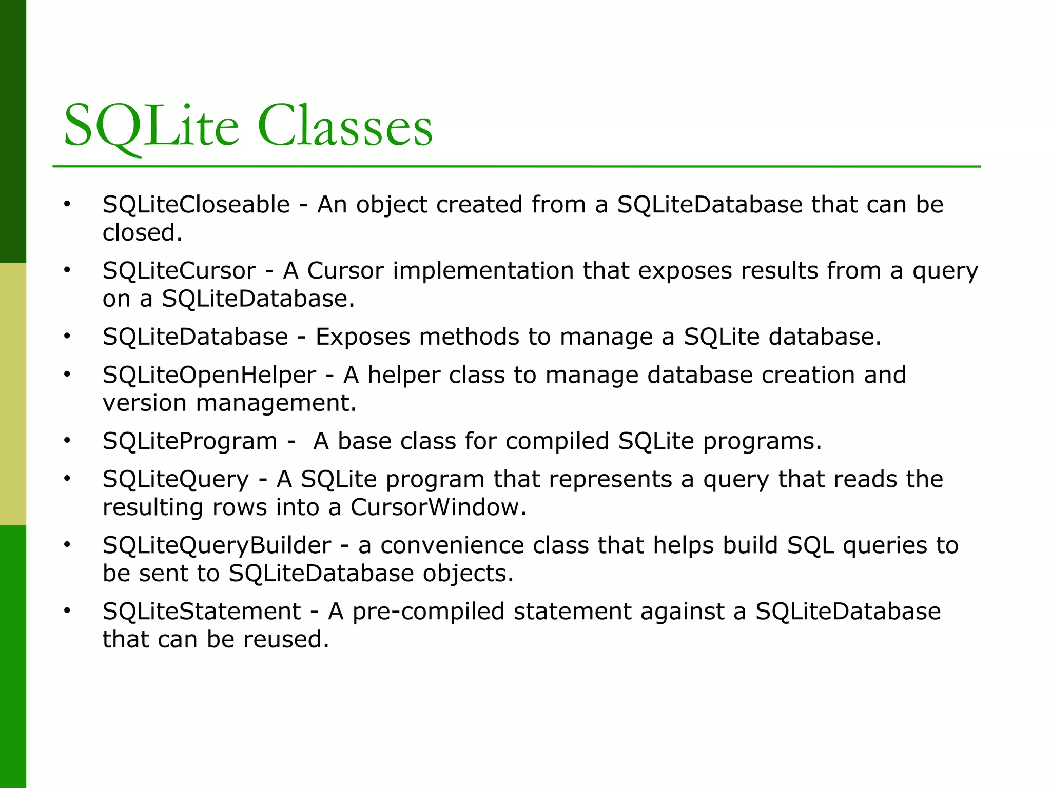 SQLite Classes
• SQLiteCloseable - An object created from a SQLiteDatabase that can be
closed.
• SQLiteCursor - A Cursor implementation that exposes results from a query
on a SQLiteDatabase.
• SQLiteDatabase - Exposes methods to manage a SQLite database.
• SQLiteOpenHelper - A helper class to manage database creation and
version management.
• SQLiteProgram - A base class for compiled SQLite programs.
• SQLiteQuery - A SQLite program that represents a query that reads the
resulting rows into a CursorWindow.
• SQLiteQueryBuilder - a convenience class that helps build SQL queries to
be sent to SQLiteDatabase objects.
• SQLiteStatement - A pre-compiled statement against a SQLiteDatabase
that can be reused.
 