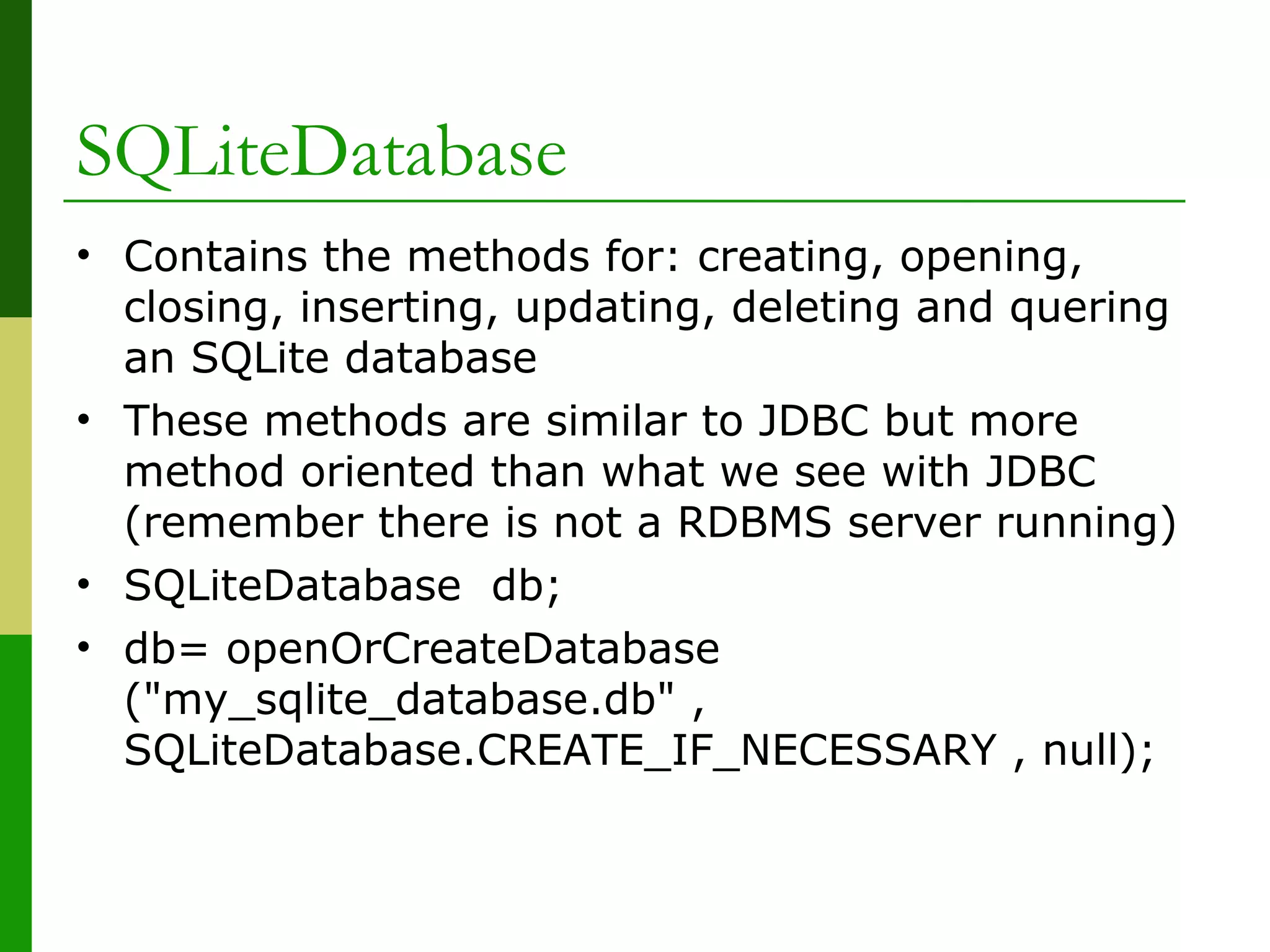 SQLiteDatabase
• Contains the methods for: creating, opening,
closing, inserting, updating, deleting and quering
an SQLite database
• These methods are similar to JDBC but more
method oriented than what we see with JDBC
(remember there is not a RDBMS server running)
• SQLiteDatabase db;
• db= openOrCreateDatabase
("my_sqlite_database.db" ,
SQLiteDatabase.CREATE_IF_NECESSARY , null);
 