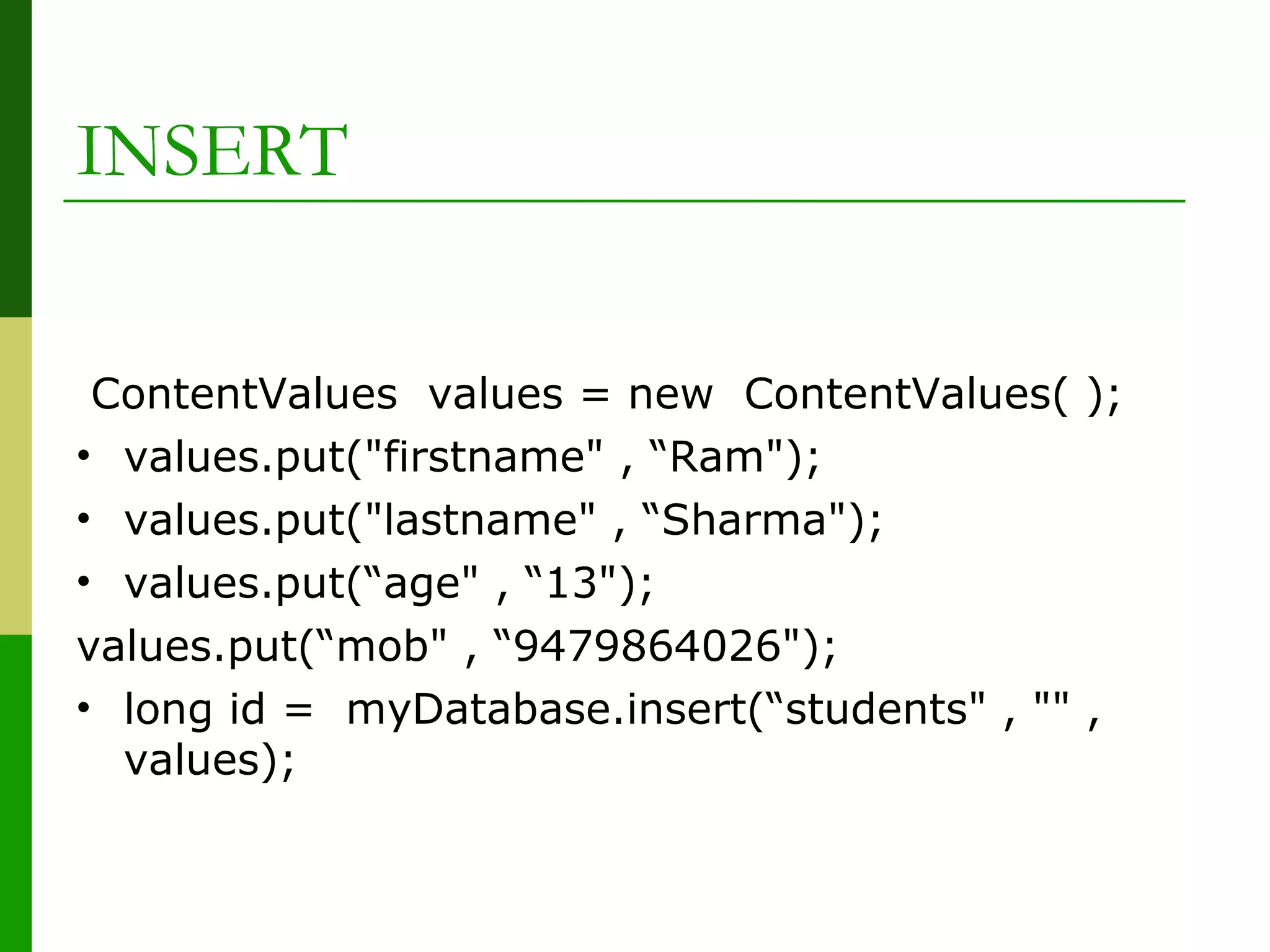 ContentValues values = new ContentValues( );
• values.put("firstname" , “Ram");
• values.put("lastname" , “Sharma");
• values.put(“age" , “13");
values.put(“mob" , “9479864026");
• long id = myDatabase.insert(“students" , "" ,
values);
INSERT
 