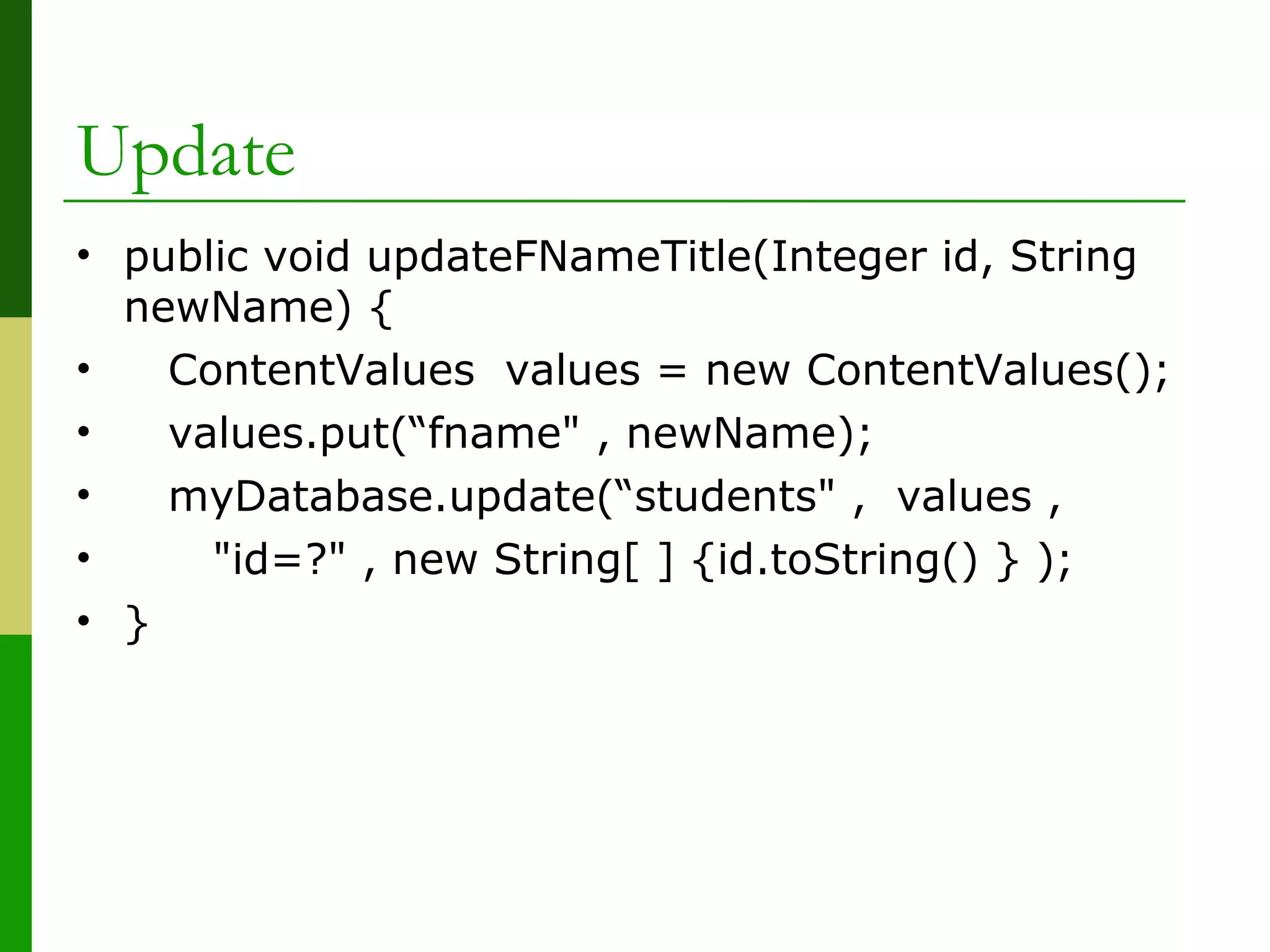 Update
• public void updateFNameTitle(Integer id, String
newName) {
• ContentValues values = new ContentValues();
• values.put(“fname" , newName);
• myDatabase.update(“students" , values ,
• "id=?" , new String[ ] {id.toString() } );
• }
 