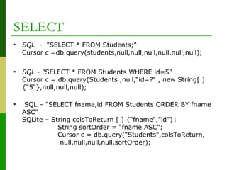 SELECT
• SQL - "SELECT * FROM Students;"
Cursor c =db.query(students,null,null,null,null,null,null);
• SQL - "SELECT * FROM Students WHERE id=5"
Cursor c = db.query(Students ,null,“id=?" , new String[ ]
{"5"},null,null,null);
• SQL – "SELECT fname,id FROM Students ORDER BY fname
ASC"
SQLite – String colsToReturn [ ] {“fname","id"};
String sortOrder = “fname ASC";
Cursor c = db.query(“Students",colsToReturn,
null,null,null,null,sortOrder);
 